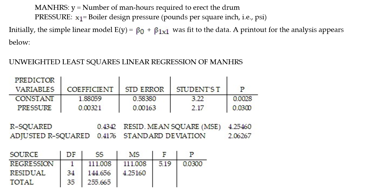 <strong>A manufacturer of boiler drums wants to use regression to predict the number of man-hours needed to erect drums in the future. The manufacturer collected a random sample of 35 boilers and measured the following two variables: Give a practical interpretation of the coefficient of determination, . Express to the nearest whole percent.</strong> A) About 43% of the sample variation in number of man-hours can be explained by the simple linear model. B) About 2.06% of the sample variation in number of man-hours can be explained by the simple linear model. C) Man hours needed to erect drums will be associated with boiler design pressure 43% of the time. D) =1.88+0.00321x will be correct 43% of the time.