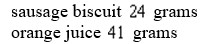 <strong>Sally and Harry go to a fast food restaurant for breakfast. Sally ordered Sausage biscuit sandwiches and Orange juice. Her meal contained Grams of carbohydrates. Harry ordered Sausage biscuit sandwiches and Orange juices and his meal contained Grams of carbohydrates. How many carbohydrates are in the each sausage biscuit and in each orange juice?</strong> A) B) C) D) E) none of these