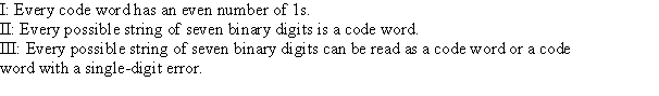 <strong>When using the Venn diagram for determining length seven binary code words for length four messages, which of the following are true statements? I: Every code word has an even number of 1s. II: Every possible string of seven binary digits is a code word. III: Every possible string of seven binary digits can be read as a code word or a code Word with a single-digit error.</strong> A) I only B) I and III only C) II only D) III only