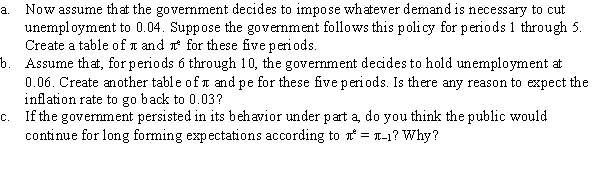 Assume that an economy is governed by the Phillips curve \pi = \pi <sup>e</sup> - 0.5(u - 0.06), where \pi = (P - P<sub>-</sub><sub>1</sub>)/P<sub>-</sub><sub>1</sub>, \pi <sup>e</sup> = ( \pi <sup>e</sup> - P<sub>-</sub><sub>1</sub>)/P<sub>-</sub><sub>1</sub>, and 0.06 is the natural rate of unemployment. Further assume \pi <sup>e</sup> = \pi <sub>-</sub><sub>1</sub>. Suppose that, in period zero, \pi = 0.03 and \pi <sup>e</sup> = 0.03-that is, that the economy is experiencing steady inflation at a 3-percent rate.