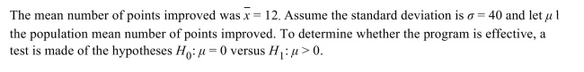 <strong>A sample of 39 students enroll in a program that claims to improve scores on the quantitative reasoning portion of the Graduate Record Examination (GRE). The participants take a mock GRE test before the Program begins and again at the end to measure their improvement. Compute the P-value.</strong> A) 0.0305 B) 0.0076 C) 1.8735 D) 0.0153