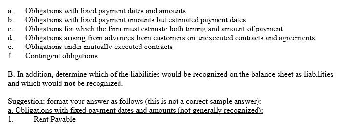 A.Listed below are 12 accounting liabilities: 1.Insurance paid in advance 2.Interest payable 3.Unsettled lawsuits where a reasonable estimate of loss can be determined and the loss is probable 4.Accounts payable 5.Warranties payable 6.Bonds payable 7.Accrued liabilities 8.Taxes payable 9.Employment commitments 10.Notes payable 11.Purchase commitments 12.Salaries payable Place each of these accounting liabilities into one of the following six categories: