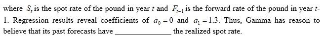 <strong>Gamma Corporation has incurred large losses over the last ten years due to exchange rate fluctuations of the Egyptian pound (EGP),even though the company has used a market-based forecast based on the forward rate.Consequently,management believes its forecasts to be biased.The following regression model was estimated to determine if the forecasts over the last ten years were biased: Where is the spot rate of the pound in year t and is the forward rate of the pound in year t-1.Regression results reveal coefficients of 0 and 1.3.Thus,Gamma has reason to believe that its past forecasts have ______________ the realized spot rate. </strong> A) overestimated B) underestimated C) correctly estimated D) none of the above