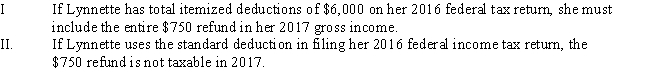 <strong>Lynnette is a single individual who receives a salary of $36,000.During 2016,she has $6,800 withheld for payment of her federal income taxes and $2,900 for her 2016 state income taxes.In 2017,she receives a $450 refund after filing her 2016 federal tax return and a $750 refund after filing her 2016 state tax return. </strong> A)Only statement I is correct. B)Only statement II is correct. C)Both statements are correct. D)Neither statement is correct.