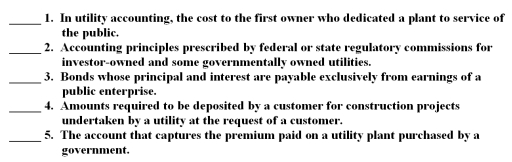 The following are key terms in Chapter 7 that relate accounting for the business-type activities of state and local governments: A.Customer advances for construction B.Revenue bonds C.Utility plant acquisition adjustment D.Regulatory accounting principles E.Original cost F.Historical cost G.General obligation bonds For each of the following definitions,indicate the key term from the list above that best matches by placing the appropriate letter in the blank space next to the definition.  <div style=padding-top: 35px> 
