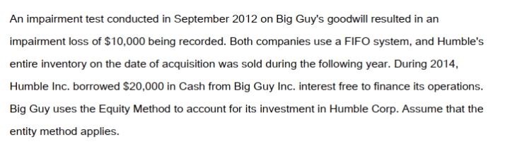 <strong>Big Guy Inc. purchased 80% of the outstanding voting shares of Humble Corp. for $360,000 on July 1, 2011. On that date, Humble Corp. had Common Stock and Retained Earnings worth $180,000 and $90,000, respectively. The Equipment had a remaining useful life of 5 years from the date of acquisition. Humble's Bonds mature on July 1, 2021. Both companies use straight line amortization, and no salvage value is assumed for assets. The trademark is assumed to have an indefinite useful life. Goodwill is tested annually for impairment. The Balance Sheets of Both Companies, as well as Humble's Fair Market Values on the date of acquisition are disclosed below:   The following are the Financial Statements for both companies for the fiscal year ended June 30, 2014:        </strong> A) $9,600. B) $12,000. C) $360,000. D) The investment in Humble Account would not appear on the Consolidated Balance Sheet. <div style=padding-top: 35px> 