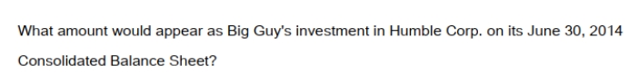 <strong>Big Guy Inc. purchased 80% of the outstanding voting shares of Humble Corp. for $360,000 on July 1, 2011. On that date, Humble Corp. had Common Stock and Retained Earnings worth $180,000 and $90,000, respectively. The Equipment had a remaining useful life of 5 years from the date of acquisition. Humble's Bonds mature on July 1, 2021. Both companies use straight line amortization, and no salvage value is assumed for assets. The trademark is assumed to have an indefinite useful life. Goodwill is tested annually for impairment. The Balance Sheets of Both Companies, as well as Humble's Fair Market Values on the date of acquisition are disclosed below:   The following are the Financial Statements for both companies for the fiscal year ended June 30, 2014:        </strong> A) $9,600. B) $12,000. C) $360,000. D) The investment in Humble Account would not appear on the Consolidated Balance Sheet. <div style=padding-top: 35px> 
