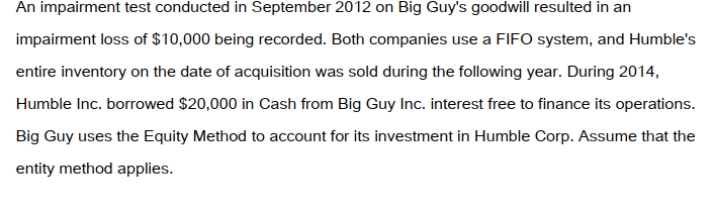 <strong>Big Guy Inc. purchased 80% of the outstanding voting shares of Humble Corp. for $360,000 on July 1, 2011. On that date, Humble Corp. had Common Stock and Retained Earnings worth $180,000 and $90,000, respectively. The Equipment had a remaining useful life of 5 years from the date of acquisition. Humble's Bonds mature on July 1, 2021. Both companies use straight line amortization, and no salvage value is assumed for assets. The trademark is assumed to have an indefinite useful life. Goodwill is tested annually for impairment. The Balance Sheets of Both Companies, as well as Humble's Fair Market Values on the date of acquisition are disclosed below:   The following are the Financial Statements for both companies for the fiscal year ended June 30, 2014:        </strong> A) Nil. B) $30,000. C) $40,000. D) $50,000. <div style=padding-top: 35px> 