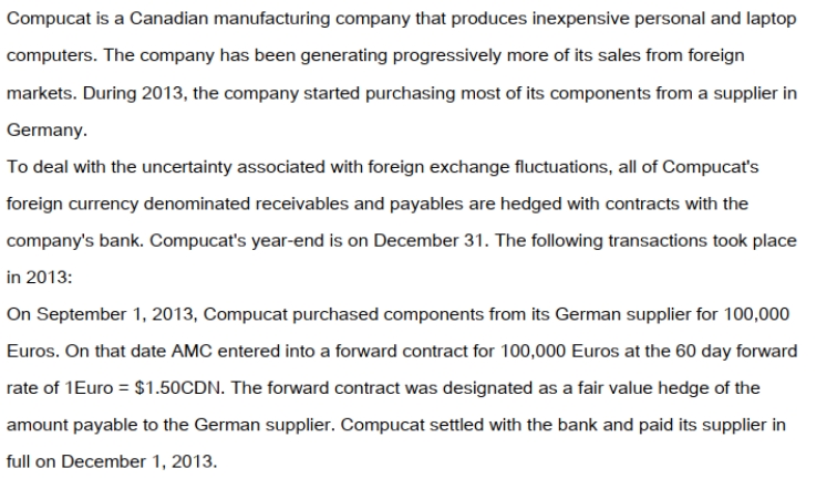 On December 1, 2013 Compucat also shipped a batch of laptop computers to an American client for $250,000US. The invoice required that Compucat receive its payment in full by January 31, 2013. On the date of the sale, the company entered into a forward contract for $250,000US at the two-month forward rate of $1US = $1.25CDN. This forward contract was designated to be a fair value hedge of the amount due from the American customer. The dates and exchange rates relevant to these transactions are shown below. Prepare the 2013 journal entries to record the above transactions. In addition, prepare any adjusting journal entries that you deem necessary.