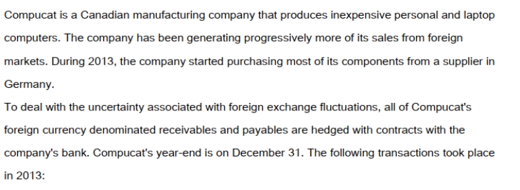 On September 1, 2013, Compucat purchased components from its German supplier for 100,000 Euros. On that date AMC entered into a forward contract for 100,000 Euros at the 60 day forward rate of 1Euro = $1.50CDN. The forward contract was designated as a fair value hedge of the amount payable to the German supplier. Compucat settled with the bank and paid its supplier in full on December 1, 2013. On December 1, 2013 Compucat also shipped a batch of laptop computers to an American client for $250,000US. The invoice required that Compucat receive its payment in full by January 31, 2013. On the date of the sale, the company entered into a forward contract for $250,000US at the two-month forward rate of $1US = $1.25CDN. This forward contract was designated to be a fair value hedge of the amount due from the American customer. The dates and exchange rates relevant to these transactions are shown below. Prepare the December 31, 2013 Balance Sheet Presentation of the Receivable from the American client and the accounts associated with the hedge.