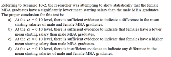 SCENARIO 10-2 A researcher randomly sampled 30 graduates of an MBA program and recorded data concerning their starting salaries.Of primary interest to the researcher was the effect of gender on starting salaries.The result of the pooled-variance t-test of the mean salaries of the females (Population 1)and males (Population 2)in the sample is given below.