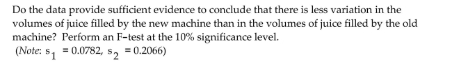 Perform the required hypothesis test for two population standard deviations. Assume that independent samples havebeen randomly selected from the two populations and that the variable under consideration is normally distributed onboth populations. Use the critical-value approach. The manager of a juice bottling factory is considering installing a new juice bottling machine which she hopes will reduce the amount of variation in the volumes of juice dispensed into 8-fluid-ounce bottles. Random samples of 9 bottles filled by the new machine and 10 bottles filled by the old machine yielded the following volumes of juice (in fluid ounces).