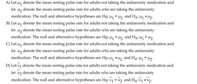 Determine the null and alternative hypotheses for the proposed hypothesis test. A pharmaceutical company wants to determine whether its new antianxiety medication has any effect on resting pulse rate. They will use a paired sample to determine whether the mean resting Pulse rate for adults not taking the antianxiety medication differs from the mean resting pulse rate For adults who are taking the antianxiety medication.