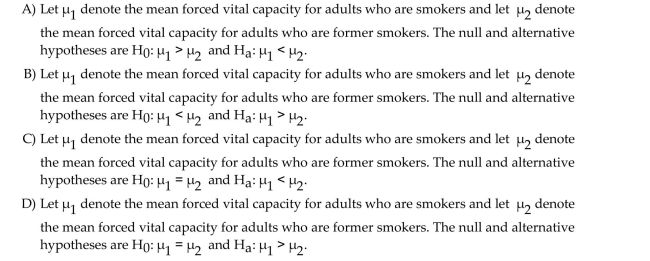 Determine the null and alternative hypotheses for the proposed hypothesis test. The forced vital capacity (FVC)is often used by physicians to assess a person's ability to move air in and out of their lungs. It is the maximum amount of air that can be exhaled after a deep breath. A Researcher wants to perform a hypothesis test to determine whether the mean forced vital capacity For adults who are smokers is less than the mean forced vital capacity for adults who are former Smokers. He will use a paired sample to determine whether forced vital capacity increases, on Average, when adults stop smoking.