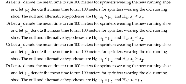 Determine the null and alternative hypotheses for the proposed hypothesis test. A company which designs sports shoes has made an improvement to their popular running shoe. They hope that athletes wearing the new running shoe will be able to run faster over short Distances. They will use a paired sample to determine whether the mean time to run 100 meters for Sprinters wearing the new running shoe is less than the mean time to run the 100 meters for Sprinters wearing the old running shoe.
