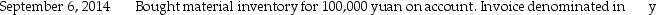  Plymouth Corporation (a U.S.company)began operations on September 1,2014,when the owner borrowed $250,000 to establish the business.Plymouth then had the following import and export transactions with unaffiliated Chinese companies:         The following exchange rates apply:  \begin{array}{ll} \underline{\text { Date }} & \underline{\text { Rate }} \\ \text { September } 6 & \$ 0.1544=1 \text { yuan } \\ \text { September } 18 & \$ 0.1607=1 \text { yuan } \\ \text { September } 30 & \$ 0.1591=1 \text { yuan } \\ \text { October } 5 & \$ 0.1578=1 \text { yuan } \\ \text { October } 18 & \$ 0.1593=1 \text { yuan } \end{array}  Required: 1.What were Sales in the September month-end income statement? 2.What was the COGS associated with these sales? 3.What is the Accounts Receivable balance in the balance sheet at September 30,2014? 4.What is the Inventory balance in the balance sheet at September 30,2014? 5.What is the Exchange gain or loss that will be reported for the month of September?<div style=padding-top: 35px>  