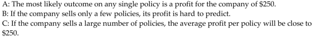 <strong>Provide an appropriate response. An insurance company sells an insurance policy for $1000. If there is no claim on a policy, the company makes a profit of $1000. If there is a claim on a policy, the company faces a large loss on That policy. The expected value to the company, per policy, is $250. Which of the following statements is (are)true?  </strong> A)B and C B)A and C C)B only D)C only <div style=padding-top: 35px> 