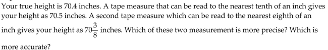 <strong>Answer the question. </strong> A)The second tape measure gives a more precise reading but the first tape measure gives a more accurate reading. B)The first tape measure gives a more precise reading and also a more accurate reading. C)The first tape measure gives a more precise reading but the second tape measure gives a more accurate reading. D)The second tape measure gives a more precise reading and also a more accurate reading.