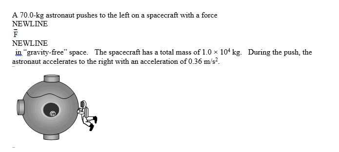 <strong> Which one of the following statements concerning this situation is true?</strong> A)The spacecraft does not move, but the astronaut moves to the right with a constant speed. B)The astronaut stops moving after he stops pushing on the spacecraft. C)The force exerted on the astronaut is larger than the force exerted on the spacecraft. D)The force exerted on the spacecraft is larger than the force exerted on the astronaut. E)The velocity of the astronaut increases while he is pushing on the spacecraft.