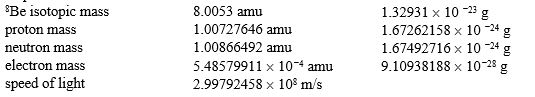 <strong>Calculate the nuclear binding energy per nucleon for the beryllium-8 isotope. Here are some helpful data: </strong> A)1.2035 <font face=symbol></font> 10 <font face=symbol><sup></sup></font><sup>6</sup> J/nucleon B)1.08479 <font face=symbol></font> 10 <font face=symbol><sup></sup></font><sup>9</sup> J/nucleon C)1.1317 <font face=symbol></font> 10 <font face=symbol><sup></sup></font><sup>12</sup> J/nucleon D)8.7266 <font face=symbol></font> 10 <font face=symbol><sup></sup></font><sup>12</sup> J/nucleon E)1.08479 <font face=symbol></font> 10 <font face=symbol><sup></sup></font><sup>15</sup> J/nucleon
