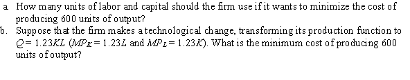 Suppose that a firm's production function is given by Q = KL (MP<sub>K</sub> = L and MP<sub>L</sub> = K), where Q is quantity of output, K is units of capital, and L is units of labor. The price per unit of labor and capital are $30 and $20, respectively.