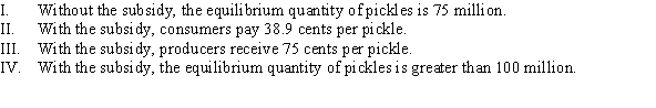 <strong>The demand and supply of pickles are given by Q<sup>D</sup> = 300 - 500P and Q<sup>S</sup> = 400P - 150, where P is the price per pickle and Q measures the quantity of pickles in millions. Suppose the government creates a subsidy of $0.25 per pickle. Which of the following statements are TRUE? </strong> A) II, III, and IV B) I and III C) II and IV D) I, III, and IV