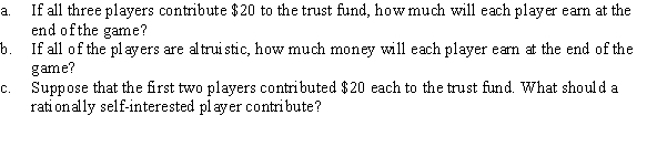 Consider a game in which each of three men is given $20. All three must secretly decide whether they will contribute any part of their $20 to a trust fund. At the end of the game, each player will receive 40% of the total money contributed to the trust fund, in addition to any of the remaining $20 that he is holding.