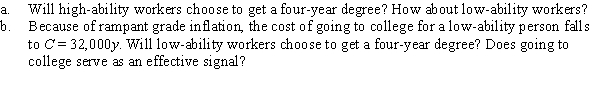 Suppose that the costs of going to college are given by: Low-ability person: C = $60,000y High-ability person: C = $30,000y where y is years in college. There are two types of workers, those with high ability and those with low ability. Employers cannot distinguish between them, so they pay each worker $250,000, the average value of output per worker. Employers will pay workers $380,000 if they earn a four-year degree.