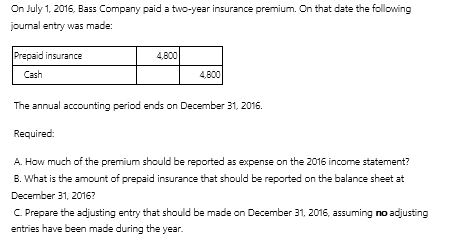 On July 1, 2016, Bass Company paid a two-year insurance premium. On that date the following journal entry was made: A.How much of the premium should be reported as expense on the 2016 income statement? B.What is the amount of prepaid insurance that should be reported on the balance sheet at December 31, 2016? C.Prepare the adjusting entry that should be made on December 31, 2016, assuming no adjusting entries have been made during the year.