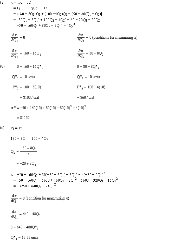  (a)? = TR ? TC = P<sub>1</sub>Q<sub>1</sub> + P<sub>2</sub>Q<sub>2</sub> ? TC = (180 ? 8Q<sub>1</sub>)Q<sub>1</sub> + (100 ?4Q<sub>2</sub>)Q<sub>2</sub> ? [50 + 20(Q<sub>1</sub> + Q<sub>2</sub>)] = 180Q<sub>1</sub> ? 8Q<sub>1</sub><sup>2</sup> + 100Q<sub>2</sub> ? 4Q<sub>2</sub><sup>2</sup> ? 50 ? 20Q<sub>1</sub> ? 20Q<sub>2</sub> = ?50 + 160Q<sub>1</sub> + 80Q<sub>2</sub> ? 8Q<sub>1</sub><sup>2</sup> ? 4Q<sub>2</sub><sup>2</sup> (b)   <sub> </sub>  \begin{aligned} \frac { \partial \pi } { \partial Q _ { 1 } } & = 0 \\ \frac { \partial \pi } { \partial Q _ { 1 } } & = 160 - 16 \mathrm { Q } _ { 1 } \\ 0 & = 160 - 16 \mathrm { Q } _ { 1 } ^ { * } \\ \mathrm { Q } _ { 1 } ^ { * } & = 10 \text { units } \\ \mathrm { P } _ { 1 } ^ { * } & = 180 - 8 ( 10 ) \\ & = \$ 100 / \text { unit } \end{aligned}   \begin{array} { l }  \frac { \partial \pi } { \partial Q _ { 2 } } = 0 \text { (conditions for maximizing } \pi \text { ) } \\\\ \frac { \partial \pi } { \partial Q _ { 2 } } = 80 - 8 Q _ { 2 } \\\\ 0 = 80 - 8 Q _ { 2 } ^ { * } \\\\ Q _ { 2 } ^ { * } = 10 \text { units } \\\\ P _ { 2 } ^ { * } = 100 - 4 ( 10 ) \\\\ = \$ 60 / \text { unit } \end{array}   \begin{aligned} \pi ^ { * } & = - 50 + 160 ( 10 ) + 80 ( 10 ) - 80 ( 10 ) ^ { 2 } - 4 ( 10 ) ^ { 2 } \\ & = \$ 1150 \end{aligned}  (c)180 ? 8Q<sub>1</sub> = 100 ? 4Q<sub>2</sub>  \begin{aligned} Q _ { 2 } & = \frac { - 80 + 8 Q _ { 1 } } { 4 } \\ & = - 20 + 2 Q _ { 1 } \end{aligned}  ? = ?50 + 160Q<sub>1</sub> + 80(?20 + 2Q<sub>1</sub>)? 8Q<sub>1</sub><sup>2</sup> ? 4(?20 + 2Q<sub>1</sub>)<sup>2</sup> = ?50 + 160Q<sub>1</sub> ? 1600 + 160Q<sub>1</sub> ? 8Q<sub>1</sub><sup>2</sup> ? 1600 + 320Q<sub>1</sub> ? 16Q<sub>1</sub><sup>2</sup> = ?3250 + 640Q<sub>1</sub> ? 24Q<sub>1</sub><sup>2</sup>  \frac { \mathrm { d } \pi } { \mathrm { dQ } } = 0  (condition for maximizing  \left. \pi \right)   \frac { \mathrm { d } \pi } { \mathrm { dQ } _ { 1 } } = 640 - 48 \mathrm { Q } _ { 1 }   0 = 640 - 480 Q _ { 1 } ^ { * }   Q _ { 1 } ^ { * } = 13.33 \text { units }   \begin{aligned} Q _ { 2 } ^ { * } & = - 20 + 2 ( 13.33 ) \\ & = 6.67 \text { units } \end{aligned}   \begin{aligned} \mathrm { Q } ^ { * } & = \mathrm { Q }^ { * } _ { 1 } + \mathrm { Q }^ { * } _ { 2 } \\ & = 13.33 + 6.67 \\ & = 20 \text { units } \end{aligned}   \begin{aligned} P ^ { * } & = P _ { 2 } ^ { * } = 180 - 8 ( 13.33 ) \\ & = \$ 73.36 / \text { unit } \end{aligned}   \begin{aligned} \pi & = - 3250 + 640 ( 13.33 ) - 24 ( 13.33 ) ^ { 2 } \\ & = \$ 1,016.67 \end{aligned}