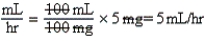 a.5 mg per hr.Note: When titrating medications,the initial dose must be the lowest dose in the range. b.5 mL per hr (100 mg per 100 mL = 1:1) c. d.Equation is balanced.Only mL per hour remain. e.10 mg per hr.Note: The drug is to be titrated in 5 mg per hr increments. f.10 mL per hr g. h.Equation is balanced.Only mL per hr remain.