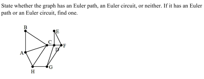 <strong> </strong> A) Euler path: A, B, C, D, E, F, G, H, C, A, H B) Euler circuit: A, B, C, D, E, F, G, H, A C) Euler path: A, B, C, D, E, F, G, H, A D) neither