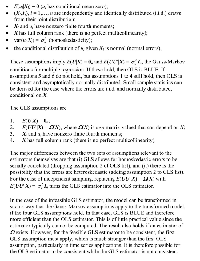  Answers will vary by student, but some of the following points should be made. The multiple regression model is  Y _ { i } = \beta _ { 0 } + \beta _ { 1 } X _ { 1 i } + \beta _ { 2 } X _ { 2 i } + \cdots + \beta _ { k } X _ { k i } + u _ { i } , i = 1 , \ldots , n  which, in matrix form, can be written as  \boldsymbol { Y } = \boldsymbol { X } \boldsymbol { \beta } + \boldsymbol { U } . The OLS estimator is derived by minimizing the squared prediction mistakes and results in the following formula:  \hat { \boldsymbol { \beta } } = \left( \boldsymbol { X } ^ { \prime } \boldsymbol { X } \right) ^ { - 1 } \boldsymbol { X } ^ { \prime } \boldsymbol { Y } . There are two GLS estimators. The infeasible GLS estimator is  \hat { \boldsymbol { \beta } } ^ { G L S } = \left( \boldsymbol { X } ^ { \prime } \boldsymbol { \Omega } ^ { 1 }  \boldsymbol { X } \right) ^ { - 1 } \left( \boldsymbol { X } ^ { \prime } \boldsymbol { \Omega } ^ { 1 } \boldsymbol { Y } \right) . Since  \Omega  is typically unknown, the estimator cannot be calculated, and hence its name. However, a feasible GLS estimator can be calculated if  \Omega  is a known function of a number of parameters which can be estimated. Once these parameters have been estimated, they can then be used to calculate  \hat { \Omega } , the estimator of  \Omega . The feasible GLS estimator is defined as  \hat { \boldsymbol { \beta } } ^ { G L S } = \left( \boldsymbol { X } ^ { \prime } \hat { \boldsymbol { \Omega } } ^ { - 1 } \boldsymbol { X } \right) ^ { - 1 } \left( \boldsymbol { X } ^ { \boldsymbol {} } \hat { \boldsymbol { \Omega } } ^ { - 1 } \boldsymbol { Y } \right) . There are extended least squares assumptions.   