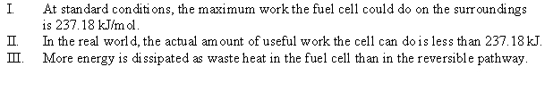 <strong>Consider the hydrogen-oxygen fuel cell where H<sub>2</sub>(g) + O<sub>2</sub>(g) H<sub>2</sub>O(l) \Delta G° = -237.18 kJ/mol H<sub>2</sub> Which of the following statements is(are) true? </strong> A) I B) I, II, and III C) II D) III E) None of the statements is true.