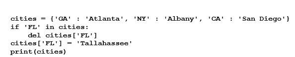 <strong>What will be displayed after the following code executes? (Note: the order of the display of entries in a dictionary are not in a specific order.) </strong> A) {'FL': 'Tallahassee'} B) KeyError C) {'GA': 'Atlanta', 'FL': 'Tallahassee', 'NY': 'Albany', 'CA': 'San Diego'} D) {'CA': 'San Diego', 'NY': 'Albany', 'GA': 'Atlanta'}