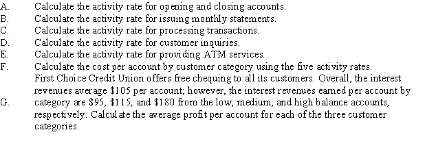 Refer to First Choice Credit Union.First Choice Credit Union uses an activity-based costing system.The activity rate for opening and closing statements is based on the number of accounts opened and closed.The activity rate for issuing monthly statements is based on the number of statements issued.The activity rate for processing transactions is based on the number of transactions processed.The activity rate for customer inquiries is based on the number of telephone minutes.The rate for ATM services is based on the number of ATM transactions.