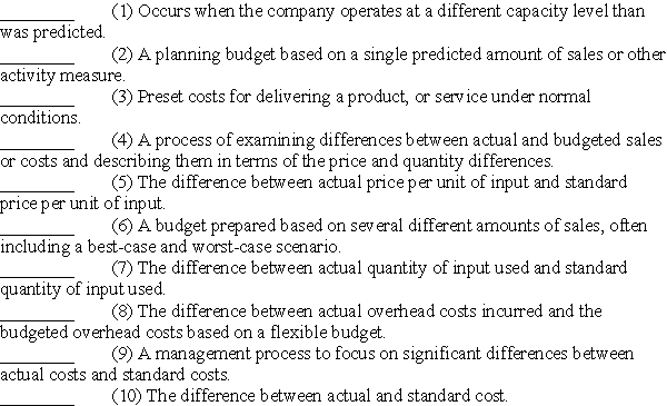 Presented below are terms preceded by letters a through j and followed by a list of definitions 1 through 10.Enter the letter of the term with the definition,using the space preceding the definition. (a)Cost variance (b)Volume variance (c)Price variance (d)Quantity variance (e)Standard costs (f)Controllable variance (g)Fixed budget (h)Flexible budget (i)Variance analysis (j)Management by exception