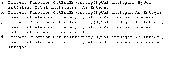 An application calculates an ending inventory amount based on a beginning inventory amount,sales,and returns.You need to create a function to calculate the ending inventory using three passed Integer variables: intBegin,intSales,and intReturns.Which of the following procedure headers should be used?