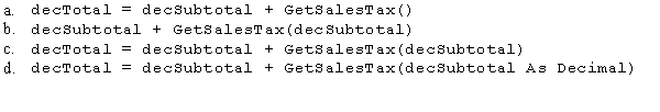 An application needs to calculate sales tax for purchases.You decide to simplify the code by putting the sales tax calculation in a function.The returned value from the function is then added to the Subtotal,and the result is stored in the decTotal variable.Which of the following statements will call the GetSalesTax function and return a value to be used in the Total calculation?