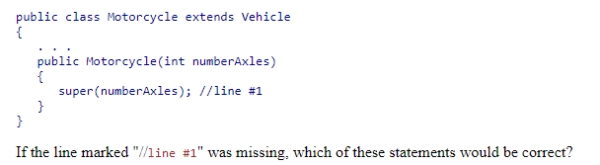 Consider the following code snippet: A.The Vehicle class constructor would invoke the constructor of the Motorcycle class with no parameters. B.The Motorcycle class constructor would invoke the constructor of the Vehicle class with a parameter value of 0. C.The Motorcycle class constructor would invoke the constructor of the Vehicle class with no parameters. D.This code would not compile.