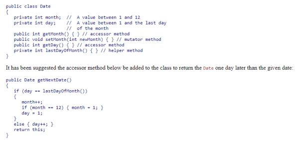<strong>Consider the partial Date class below (method signatures and instance variables) which represents a day of the year: What is wrong with this design? </strong> A)You cannot return this from a method. B)It uses lastDayOfMonth, a private method of the class. C)It has the side effect of changing the Date. D)Since it returns a Date other than this one, the class is not consistent.