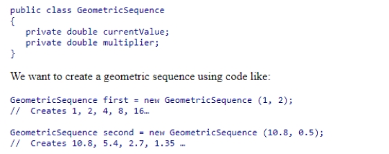<strong>We want to create a class that represents a geometric sequence.A geometric sequence is a sequence of numbers that begin at some value and then multiplies each value by some constant to get the next value.For example, the geometric sequence 1, 2, 4, 8, 16 starts at 1 and multiplies each term by 2 to get the next.The geometric sequence 10.8, 5.4, 2.7, 1.35 starts at 10.8 and multiplies each term by 0.5 to get the next.The basic framework of a geometric sequence class is below: Which of the constructor specifications below will allow this code to behave as desired? </strong> A)public void GeometricSequence(double initial, double mult) B)public GeometricSequence init(double initial, double mult) C)public GeometricSequence GeometricSequence(double initial, double mult) D)public GeometricSequence(double initial, double mult)