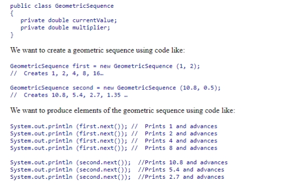 We want to create a class that represents a geometric sequence.A geometric sequence is a sequence of numbers that begin at some value and then multiplies each value by some constant to get the next value.For example, the geometric sequence 1, 2, 4, 8, 16 starts at 1 and multiplies each term by 2 to get the next.The geometric sequence 10.8, 5.4, 2.7, 1.35 starts at 10.8 and multiplies each term by 0.5 to get the next.The basic framework of a geometric sequence class is below: