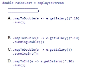 Complete the following statement that finds the total cost of raising all employee salaries by 10%.Assume that employeeStream is a stream of Employee objects and the getSalary method returns the employee's salary as an integer.