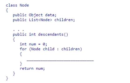 Given the Node class (partially shown below), select a statement to complete the recursive method descendants, which is designed to return the number of descendants of a node. A.num = num + child.descendants(); B.num = num + child.descendants() + 1; C.num = child.descendants(); D.num = num + child.children.size();