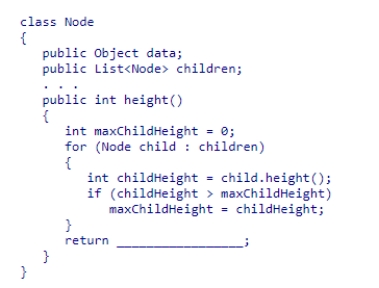 The height of a tree can be obtained by recursively computing the heights of its subtrees, while keeping track of the height of the deepest subtree.Given the Node class (partially shown below), select an expression to complete the recursive method height, which is designed to return the height of the tree rooted at a node. A.maxChildHeight + 1 B.maxChildHeight + 2 C.maxChildHeight D.maxChildHeight + height()