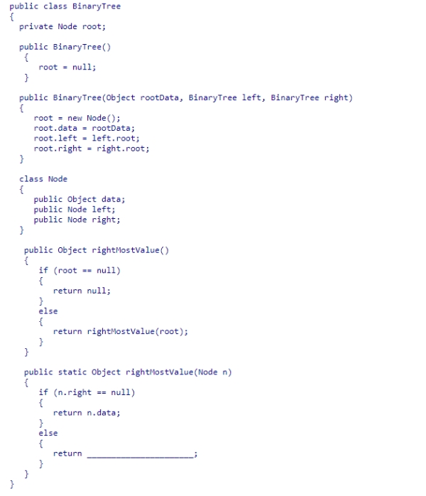 Given the BinaryTree class (partially shown below), select an expression to complete the static recursive helper method rightMostValue, which is designed to return the data value in the rightmost node of the tree rooted at node n. A.rightMostValue(n.left) B.rightMostValue(root.right) C.rightMostValue(n) D.rightMostValue(n.right)