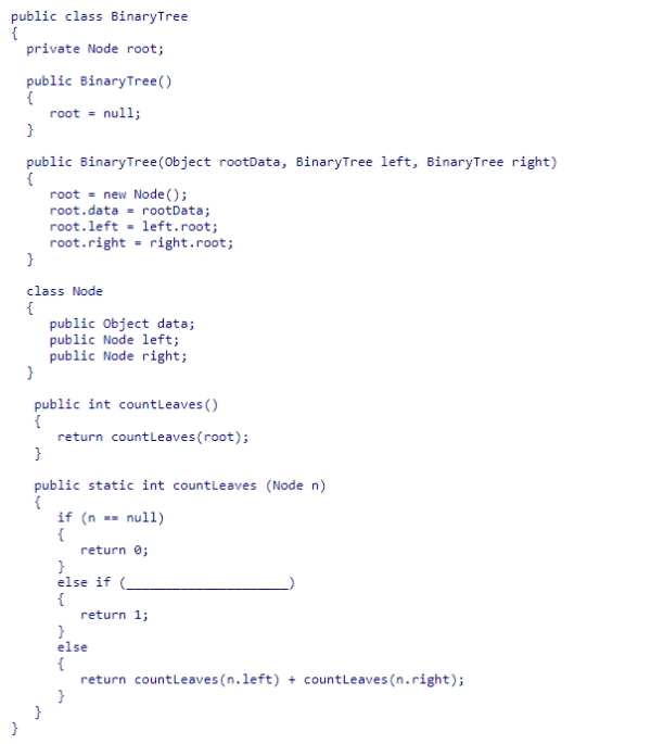 Given the BinaryTree class (partially shown below), select an expression to complete the static recursive helper method countLeaves, which returns the number of leaf nodes in the binary tree rooted at node n. A.n.right == null B.n.left == null || n.right == null C.n.left == null D.n.left == null && n.right == null