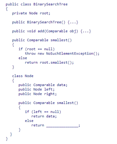 Given the BinarySearchTree and Node classes (partially shown below), select an expression to complete the recursive method smallest in the Node class.The method returns the smallest data value in the binary search tree rooted at a node. A.right.smallest() B.left.smallest() C.Math.min(left.smallest(), right.smallest()) D.data.smallest()