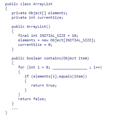 Given the partial ArrayList class declaration below, select an expression to complete the contains method, which is designed to return true if the element is contained within the list. A.i < currentSize B.i <= currentSize C.i < elements.length D.i <= elements.length
